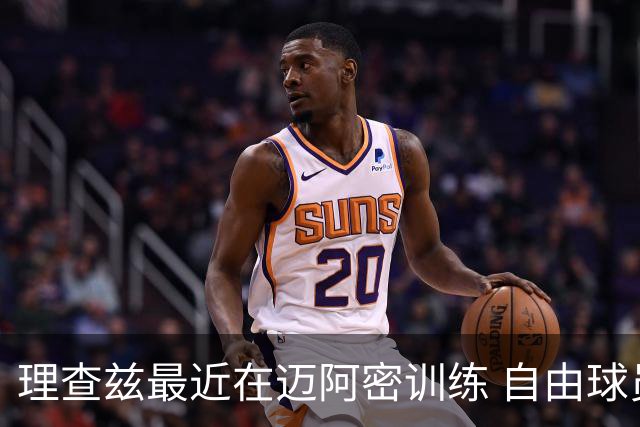 理查兹最近在迈阿密训练 自由球员中最可能去热火